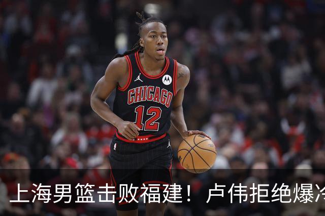 上海男篮击败福建！卢伟拒绝爆冷，麦基被弃用，拉塞尔16分