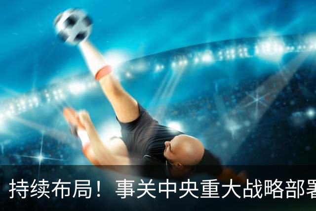 持续布局！事关中央重大战略部署，重要推进会先后在北京、上海、广州、成都、武汉召开